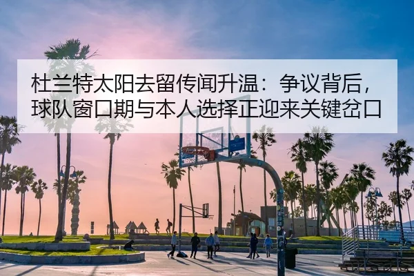 杜兰特太阳去留传闻升温：争议背后，球队窗口期与本人选择正迎来关键岔口